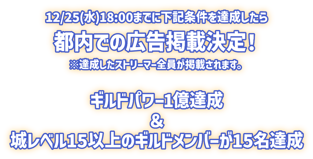 12月25日水曜日18時までに下記条件を達成したら、都内での広告掲載決定！※達成したストリーマー全員が掲載されます。以下は条件です。「ギルドパワー1億達成」＆「城レベル15以上のギルドメンバーが15名達成」