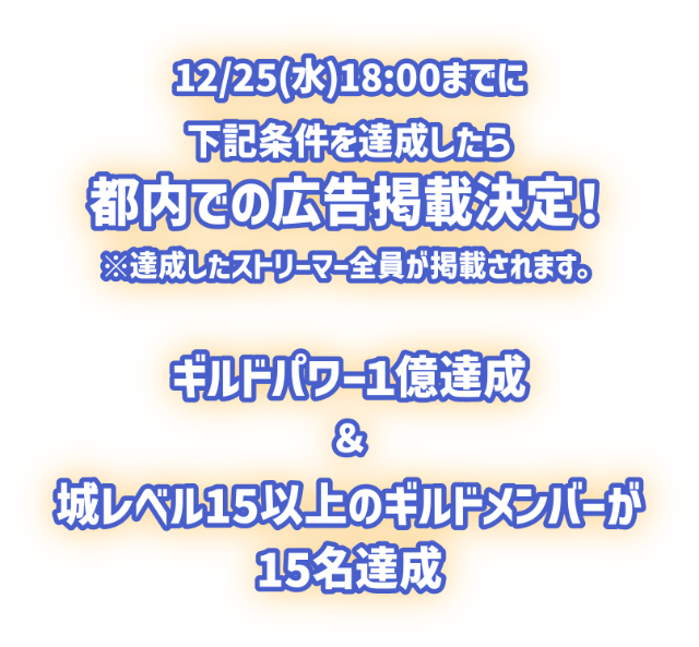 12月25日水曜日18時までに下記条件を達成したら、都内での広告掲載決定！※達成したストリーマー全員が掲載されます。以下は条件です。「ギルドパワー1億達成」＆「城レベル15以上のギルドメンバーが15名達成」